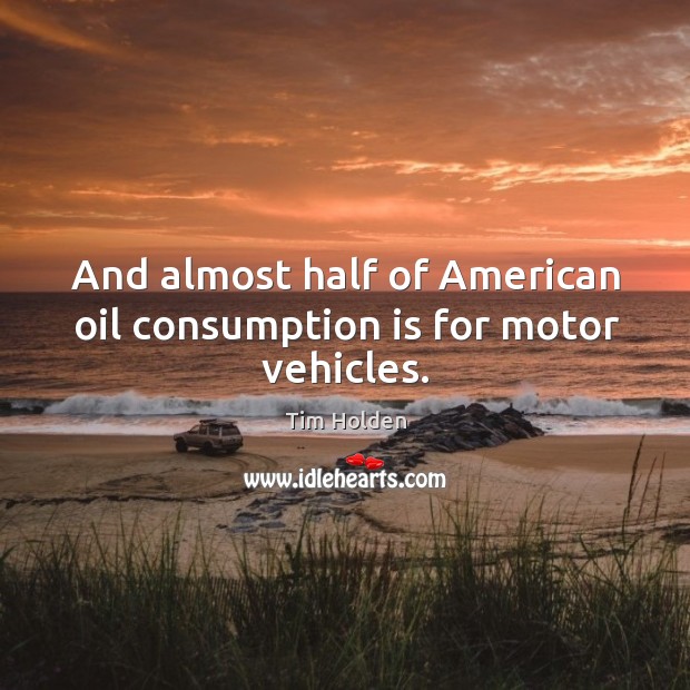 And almost half of american oil consumption is for motor vehicles. Tim Holden Picture Quote