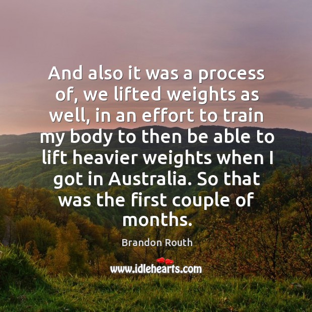 And also it was a process of, we lifted weights as well, in an effort to train my body to then be 
