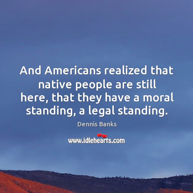 And americans realized that native people are still here, that they have a moral standing, a legal standing. Dennis Banks Picture Quote
