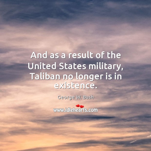 And as a result of the United States military, Taliban no longer is in existence. George W. Bush Picture Quote