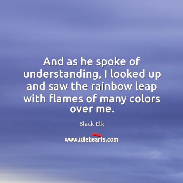 And as he spoke of understanding, I looked up and saw the rainbow leap with flames of many colors over me. Black Elk Picture Quote