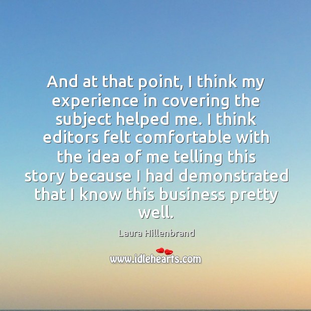 And at that point, I think my experience in covering the subject helped me. Laura Hillenbrand Picture Quote