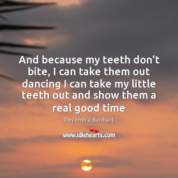 And because my teeth don’t bite, I can take them out dancing 