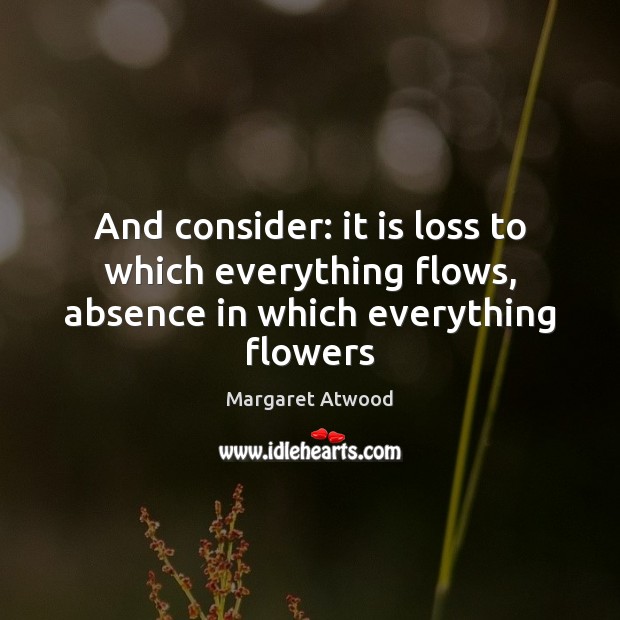 And consider: it is loss to which everything flows, absence in which everything flowers Margaret Atwood Picture Quote