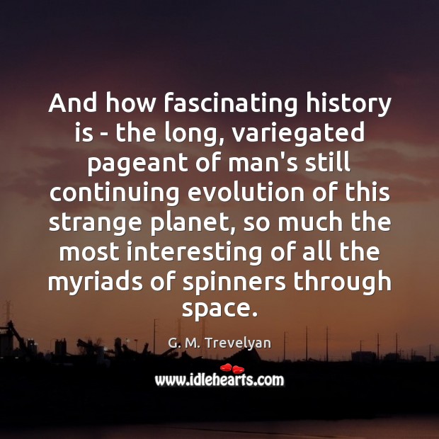 And how fascinating history is – the long, variegated pageant of man’s Image