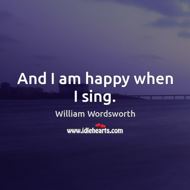And I am happy when I sing. William Wordsworth Picture Quote