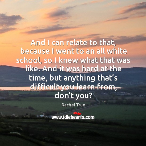 And I can relate to that, because I went to an all white school, so I knew what that was like. Rachel True Picture Quote