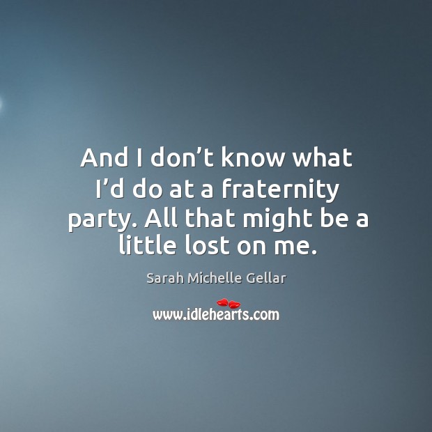 And I don’t know what I’d do at a fraternity party. All that might be a little lost on me. Image