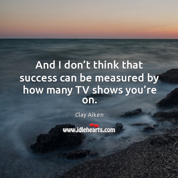 And I don’t think that success can be measured by how many tv shows you’re on. Image