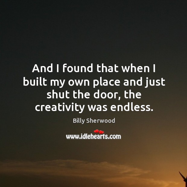 And I found that when I built my own place and just shut the door, the creativity was endless. Billy Sherwood Picture Quote