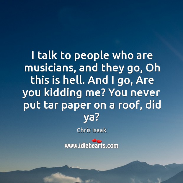 And I go, are you kidding me? you never put tar paper on a roof, did ya? Chris Isaak Picture Quote