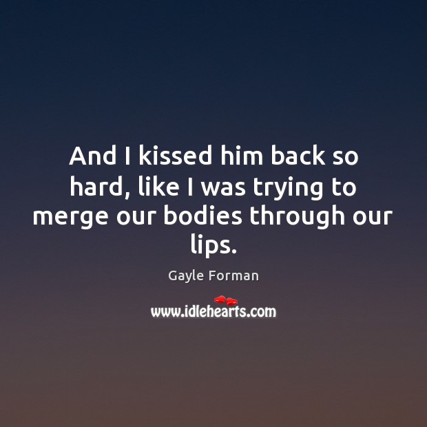 And I kissed him back so hard, like I was trying to merge our bodies through our lips. Gayle Forman Picture Quote