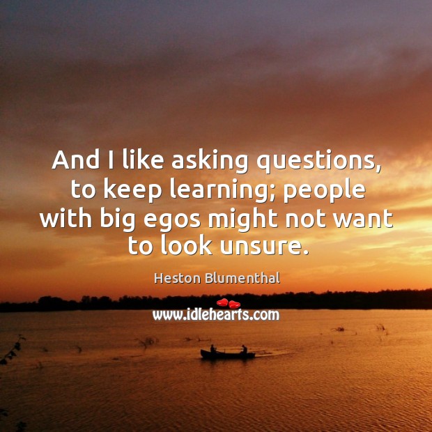 And I like asking questions, to keep learning; people with big egos might not want to look unsure. Heston Blumenthal Picture Quote