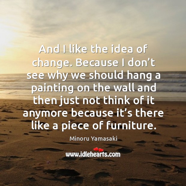And I like the idea of change. Because I don’t see why we should hang a painting Minoru Yamasaki Picture Quote