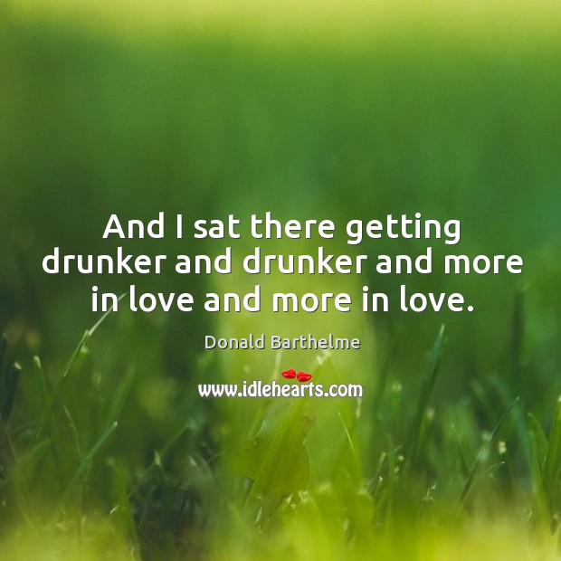 And I sat there getting drunker and drunker and more in love and more in love. Donald Barthelme Picture Quote