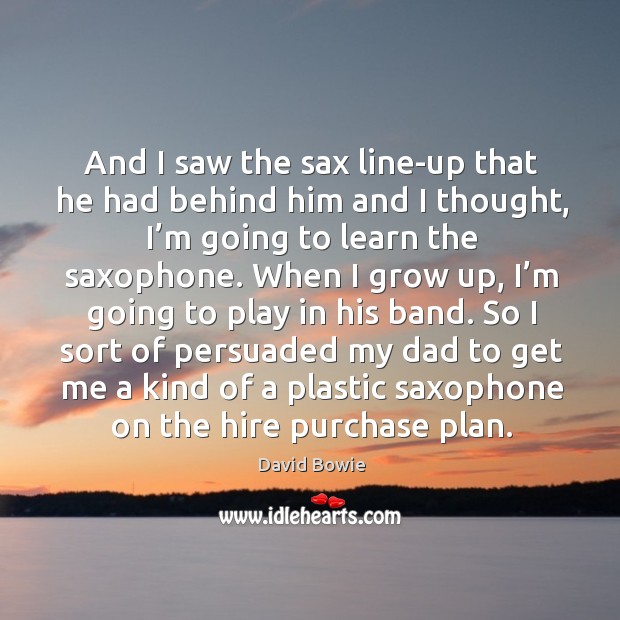 And I saw the sax line-up that he had behind him and I thought, I’m going to learn the saxophone. David Bowie Picture Quote