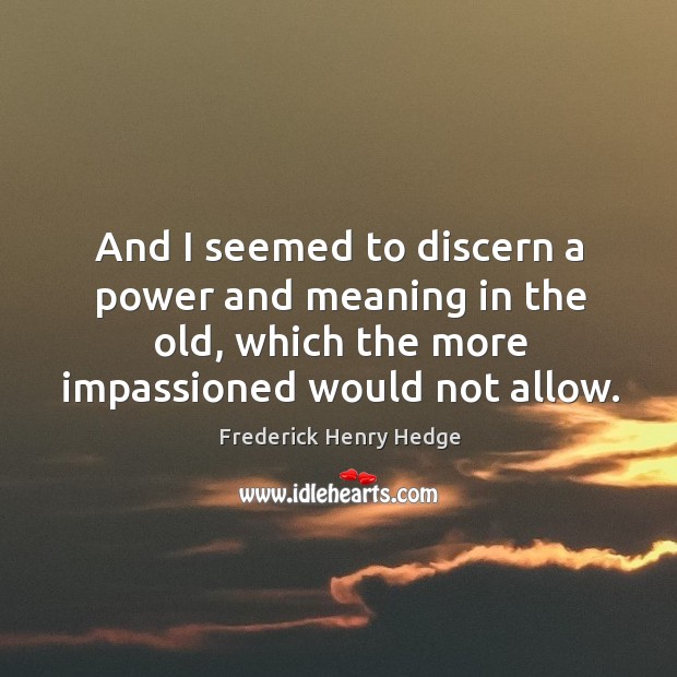 And I seemed to discern a power and meaning in the old, which the more impassioned would not allow. Frederick Henry Hedge Picture Quote