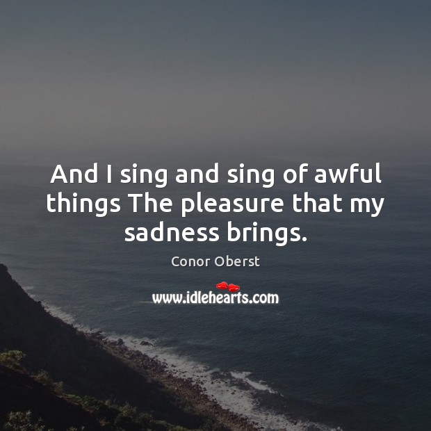 And I sing and sing of awful things The pleasure that my sadness brings. Image