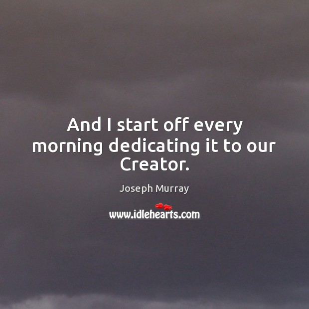 And I start off every morning dedicating it to our Creator. Joseph Murray Picture Quote