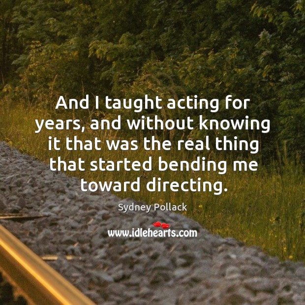 And I taught acting for years, and without knowing it that was the real thing that started bending me toward directing. 