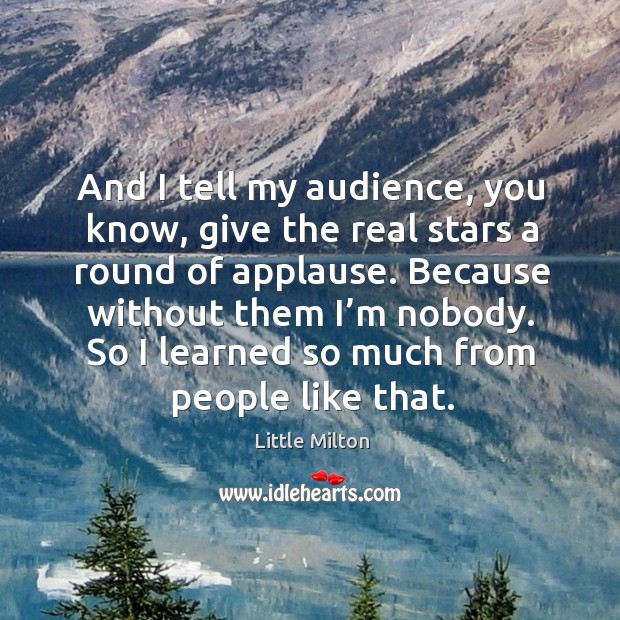 And I tell my audience, you know, give the real stars a round of applause. Because without them I’m nobody. Image