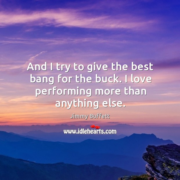 And I try to give the best bang for the buck. I love performing more than anything else. Jimmy Buffett Picture Quote
