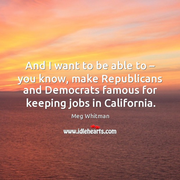 And I want to be able to – you know, make republicans and democrats famous for keeping jobs in california. Image