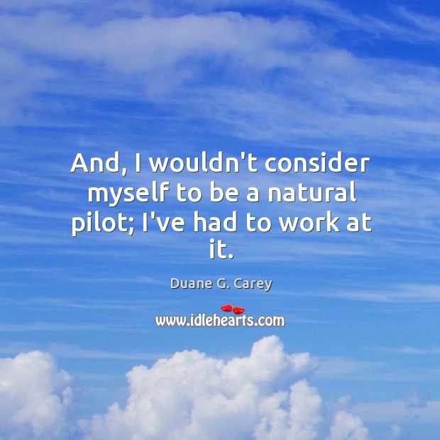 And, I wouldn’t consider myself to be a natural pilot; I’ve had to work at it. Duane G. Carey Picture Quote