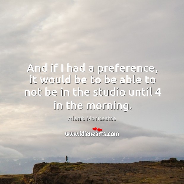 And if I had a preference, it would be to be able to not be in the studio until 4 in the morning. Alanis Morissette Picture Quote