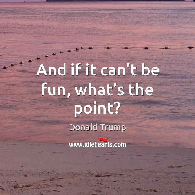 And if it can’t be fun, what’s the point? Donald Trump Picture Quote