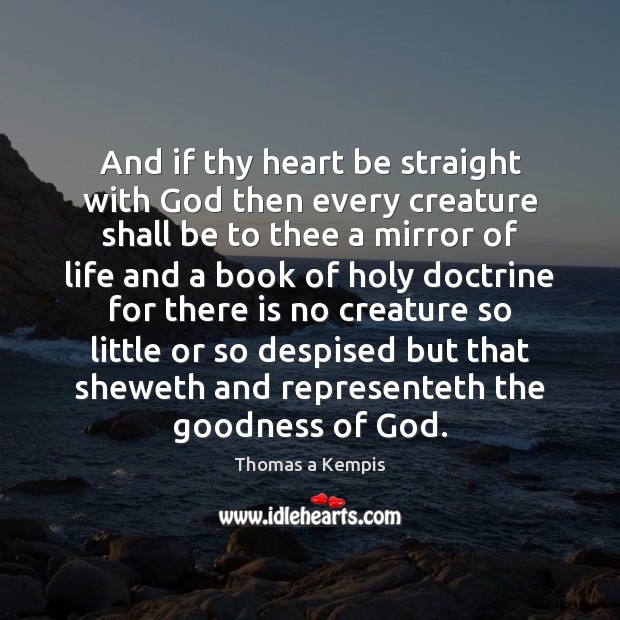 And if thy heart be straight with God then every creature shall Thomas a Kempis Picture Quote