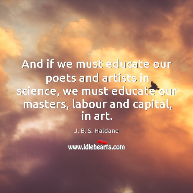 And if we must educate our poets and artists in science, we must educate our masters, labour and capital, in art. J. B. S. Haldane Picture Quote