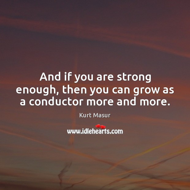 And if you are strong enough, then you can grow as a conductor more and more. Kurt Masur Picture Quote