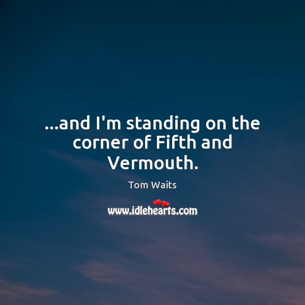 …and I’m standing on the corner of Fifth and Vermouth. Tom Waits Picture Quote
