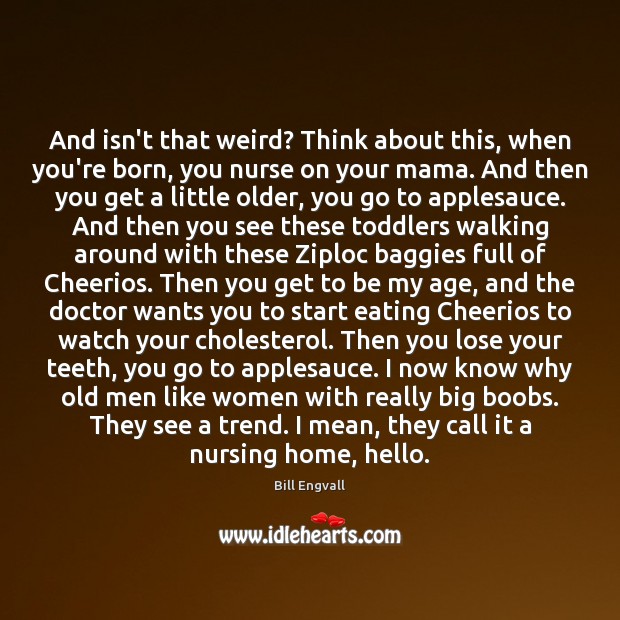 And isn’t that weird? Think about this, when you’re born, you nurse Bill Engvall Picture Quote