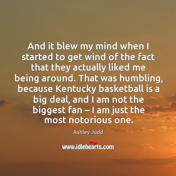 And it blew my mind when I started to get wind of the fact that they actually liked me being around. Ashley Judd Picture Quote