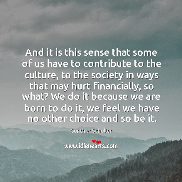 And it is this sense that some of us have to contribute to the culture, to the society in ways that may hurt financially, so what? Gunther Schuller Picture Quote