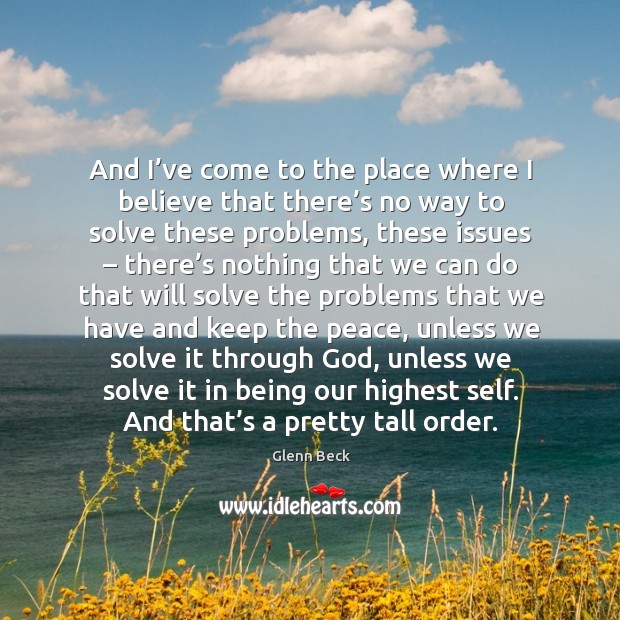 And I’ve come to the place where I believe that there’s no way to solve these problems Glenn Beck Picture Quote