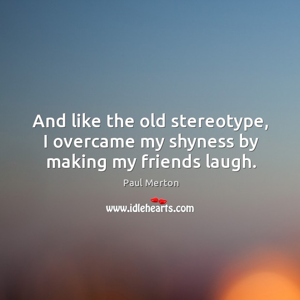 And like the old stereotype, I overcame my shyness by making my friends laugh. Paul Merton Picture Quote