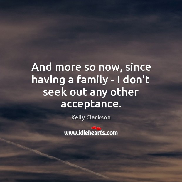 And more so now, since having a family – I don’t seek out any other acceptance. Image
