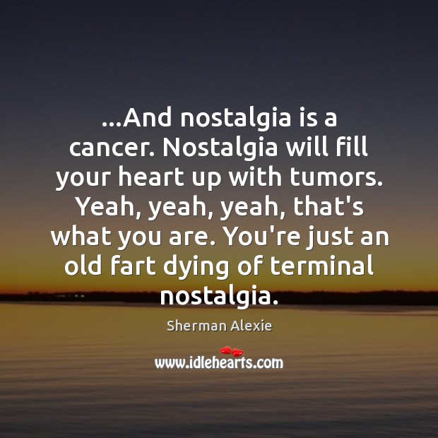 …And nostalgia is a cancer. Nostalgia will fill your heart up with Sherman Alexie Picture Quote