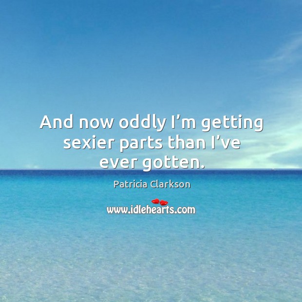 And now oddly I’m getting sexier parts than I’ve ever gotten. Patricia Clarkson Picture Quote