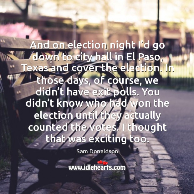 And on election night I’d go down to city hall in el paso, texas and cover the election. Sam Donaldson Picture Quote