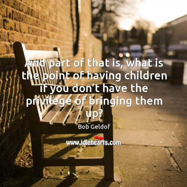 And part of that is, what is the point of having children if you don’t have the privilege of bringing them up? Bob Geldof Picture Quote