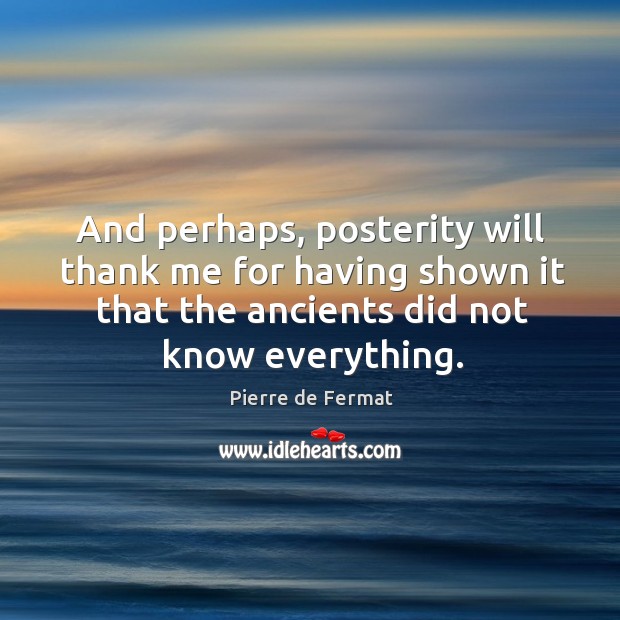 And perhaps, posterity will thank me for having shown it that the ancients did not know everything. Pierre de Fermat Picture Quote