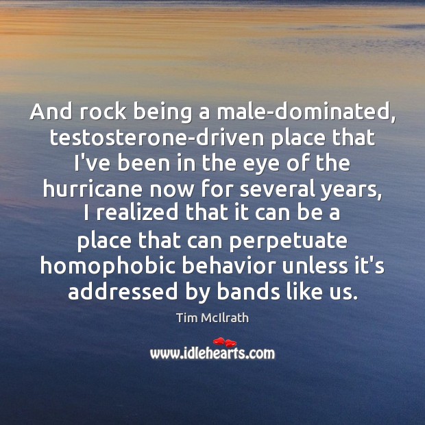 And rock being a male-dominated, testosterone-driven place that I’ve been in the Tim McIlrath Picture Quote