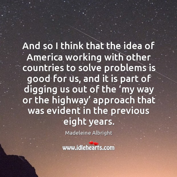 And so I think that the idea of america working with other countries to solve problems is good for us Madeleine Albright Picture Quote