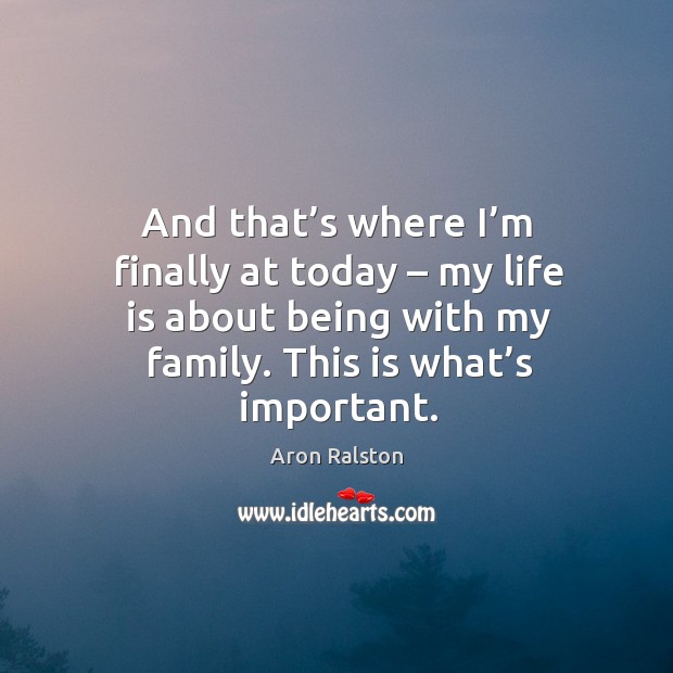 And that’s where I’m finally at today – my life is about being with my family. This is what’s important. Aron Ralston Picture Quote