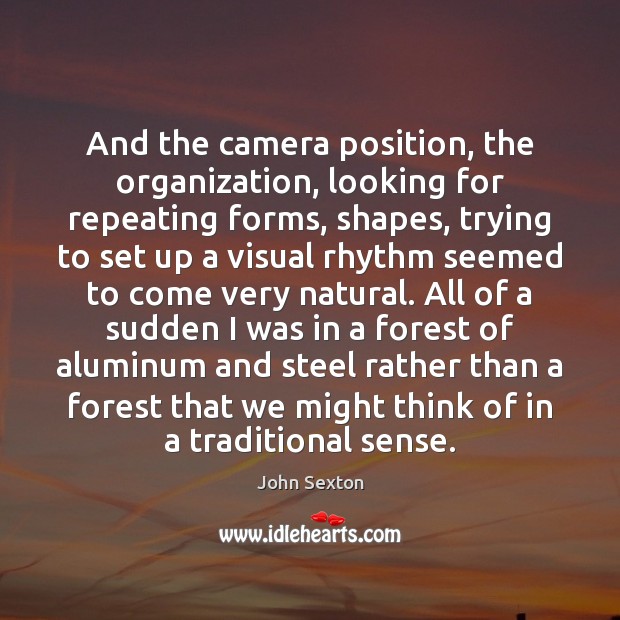 And the camera position, the organization, looking for repeating forms, shapes, trying John Sexton Picture Quote