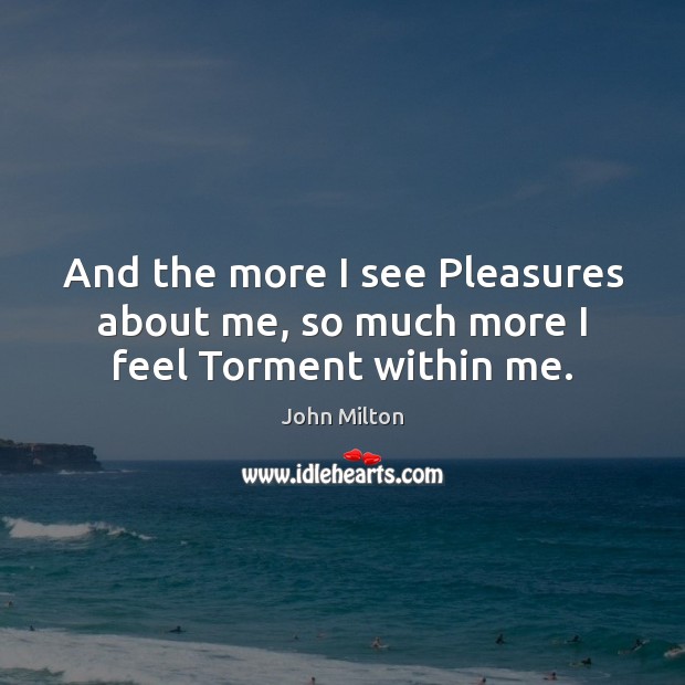 And the more I see Pleasures about me, so much more I feel Torment within me. John Milton Picture Quote